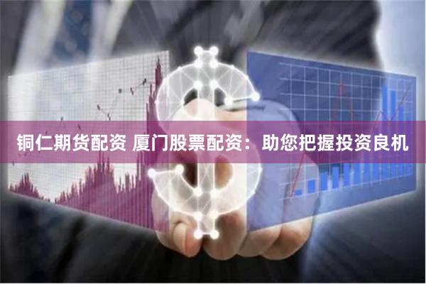 铜仁期货配资 厦门股票配资：助您把握投资良机