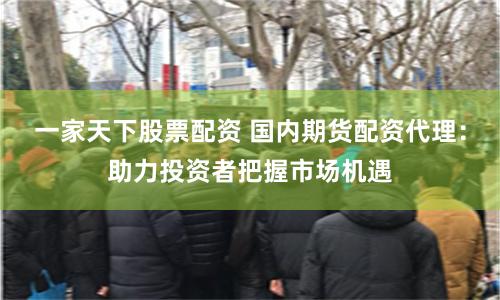 一家天下股票配资 国内期货配资代理：助力投资者把握市场机遇