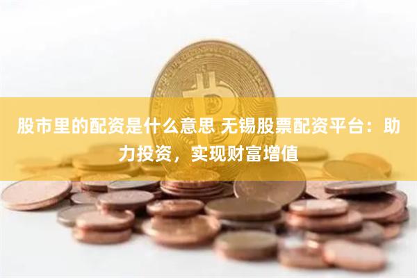 股市里的配资是什么意思 无锡股票配资平台：助力投资，实现财富增值