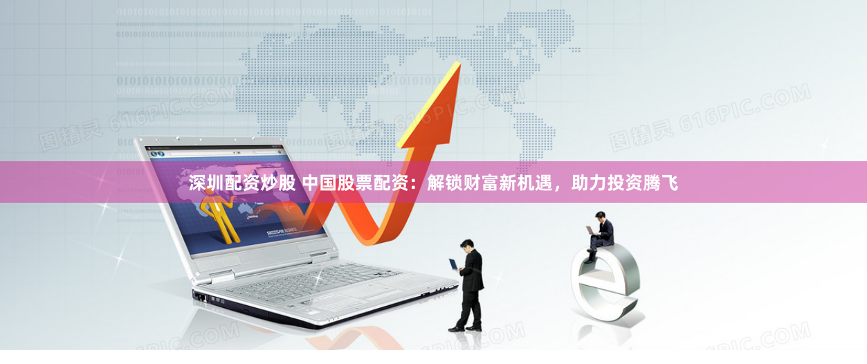 深圳配资炒股 中国股票配资：解锁财富新机遇，助力投资腾飞