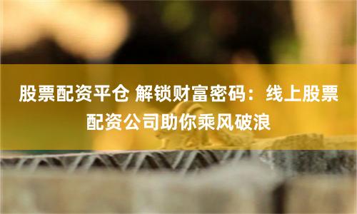股票配资平仓 解锁财富密码：线上股票配资公司助你乘风破浪